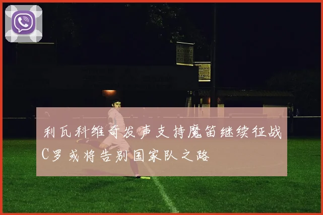 利瓦科维奇发声支持魔笛继续征战C罗或将告别国家队之路