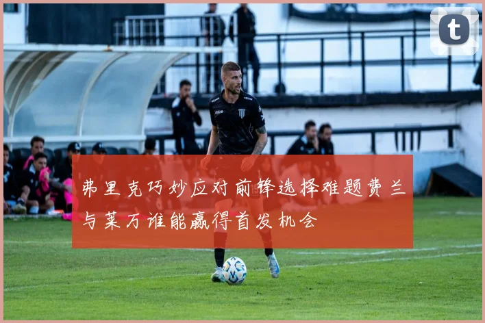 弗里克巧妙应对前锋选择难题费兰与莱万谁能赢得首发机会