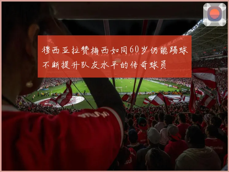 穆西亚拉赞梅西如同60岁仍能踢球不断提升队友水平的传奇球员