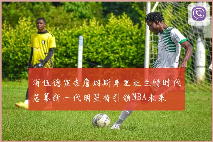 海伍德宣告詹姆斯库里杜兰特时代落幕新一代明星将引领NBA未来