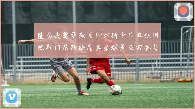 隆戈透露萨勒马科尔斯今日单独训练希门尼斯缺席其余球员正常参与训练