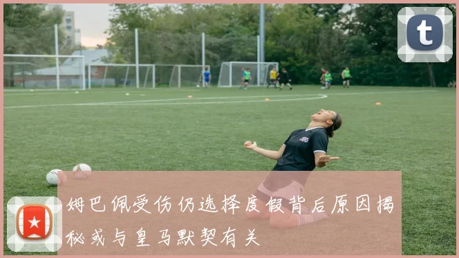 姆巴佩受伤仍选择度假背后原因揭秘或与皇马默契有关