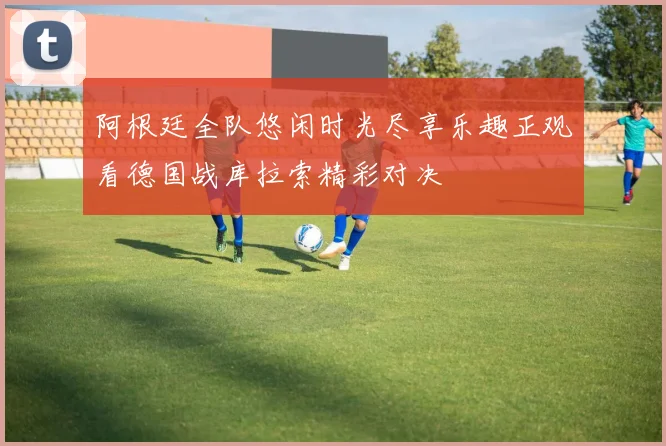 阿根廷全队悠闲时光尽享乐趣正观看德国战库拉索精彩对决