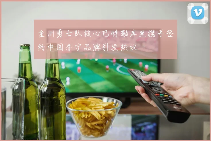 金州勇士队核心巴特勒库里携手签约中国李宁品牌引发热议