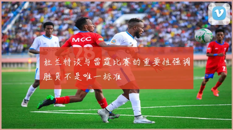 杜兰特谈与雷霆比赛的重要性强调胜负不是唯一标准