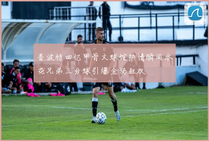 香波特回忆甲骨文球馆热情瞬间水花兄弟三分球引爆全场狂欢