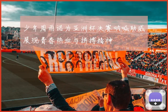 少年周雨诺为亚洲杯决赛呐喊助威展现青春热血与拼搏精神