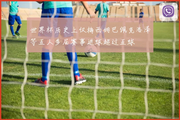 世界杯历史上仅梅西姆巴佩克洛泽等五人多届赛事进球超过五球