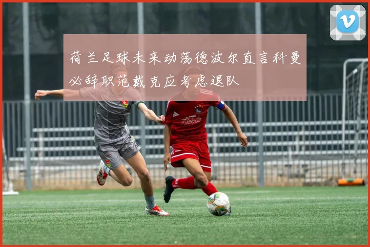 荷兰足球未来动荡德波尔直言科曼必辞职范戴克应考虑退队
