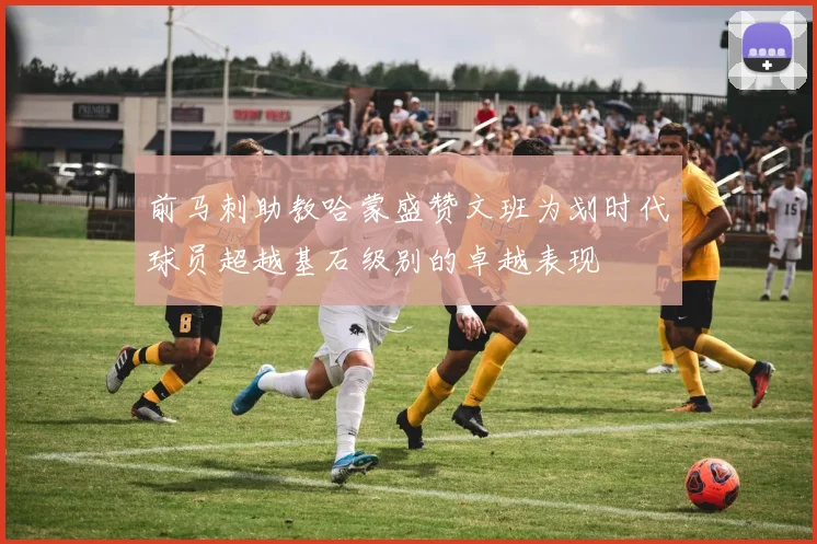 前马刺助教哈蒙盛赞文班为划时代球员超越基石级别的卓越表现