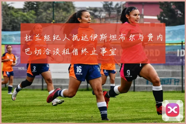 杜兰经纪人抵达伊斯坦布尔与费内巴切洽谈租借终止事宜