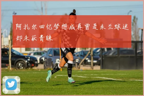 阿扎尔回忆梦想成真曾是米兰球迷却未获青睐