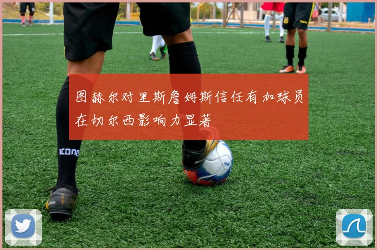 图赫尔对里斯詹姆斯信任有加球员在切尔西影响力显著