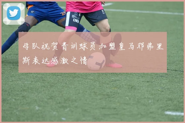 母队祝贺青训球员加盟皇马邓弗里斯表达感激之情