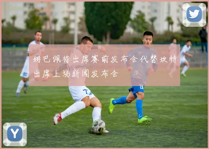 姆巴佩将出席赛前发布会代替坎特出席上场新闻发布会
