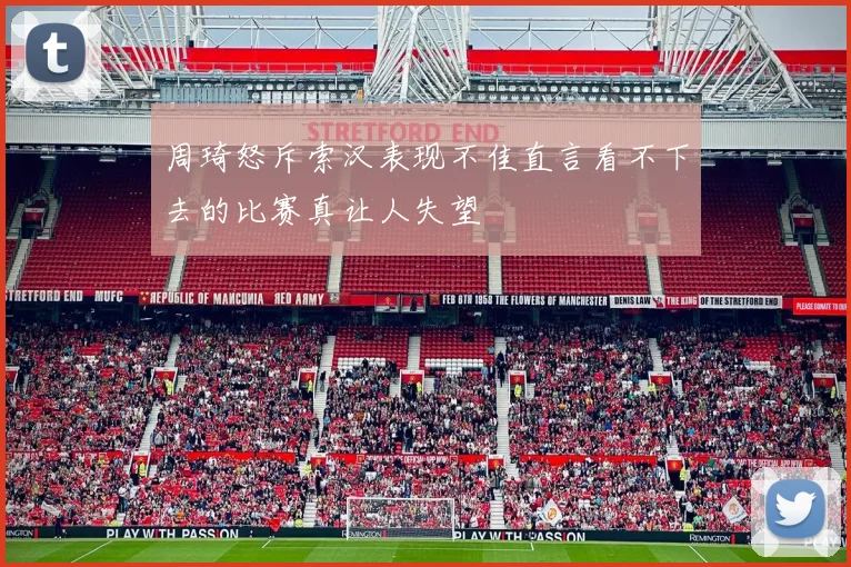 周琦怒斥索汉表现不佳直言看不下去的比赛真让人失望