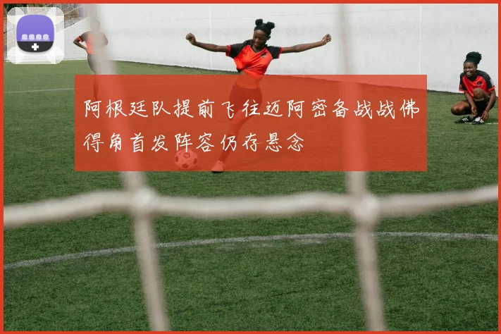 阿根廷队提前飞往迈阿密备战战佛得角首发阵容仍存悬念