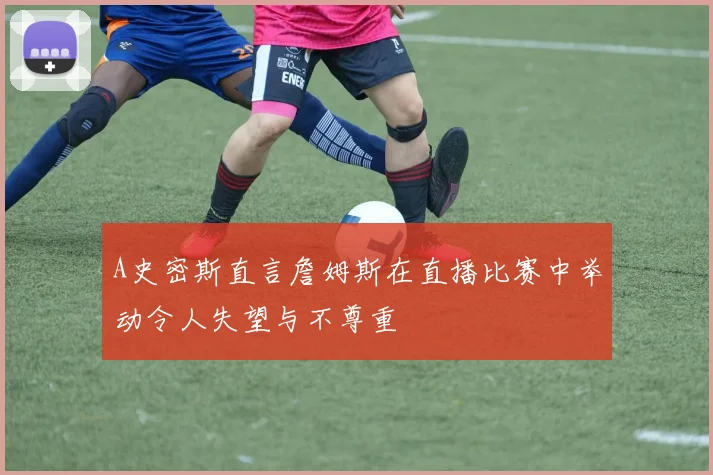 A史密斯直言詹姆斯在直播比赛中举动令人失望与不尊重