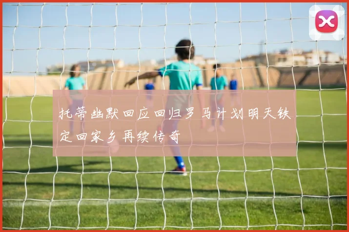 托蒂幽默回应回归罗马计划明天铁定回家乡再续传奇