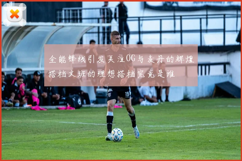 全能锋线引发关注OG与麦丹的辉煌搭档文班的理想搭档究竟是谁