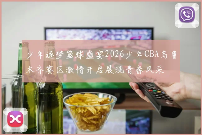少年逐梦篮球盛宴2026少年CBA乌鲁木齐赛区激情开启展现青春风采