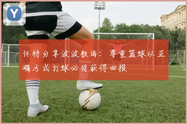 怀特分享波波教诲：尊重篮球以正确方式打球必将获得回报