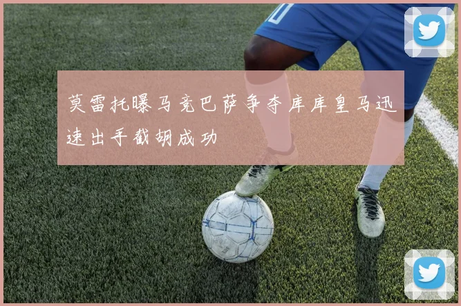 莫雷托曝马竞巴萨争夺库库皇马迅速出手截胡成功